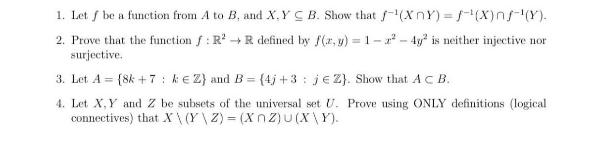 1. Let
be a function from A to B, and X, Y C B. Show that f-'(XnY) = f-'(X)nf-(Y).
2. Prove that the function f: R² → R defined by f(x, y) = 1 – x² – 4y? is neither injective nor
surjective.
3. Let A
{8k + 7 : k e Z} and B = {4j + 3 : je Z}. Show that A C B.
4. Let X, Y and Z be subsets of the universal set U. Prove using ONLY definitions (logical
connectives) that X\ (Y \ Z) = (X n z)U (X \Y).
