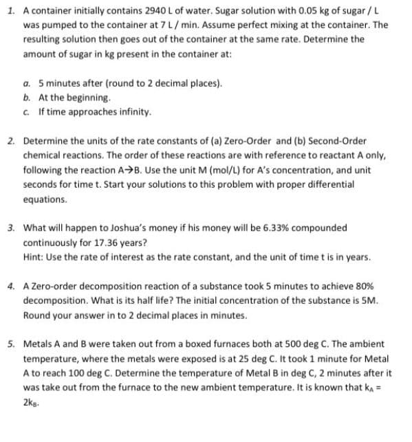 1. A container initially contains 2940 L of water. Sugar solution with 0.05 kg of sugar /L
was pumped to the container at 7 L/min. Assume perfect mixing at the container. The
resulting solution then goes out of the container at the same rate. Determine the
amount of sugar in kg present in the container at:
a. 5 minutes after (round to 2 decimal places).
b. At the beginning.
c. If time approaches infinity.
2. Determine the units of the rate constants of (a) Zero-Order and (b) Second-Order
chemical reactions. The order of these reactions are with reference to reactant A only,
following the reaction A>B. Use the unit M (mol/L) for A's concentration, and unit
seconds for time t. Start your solutions to this problem with proper differential
equations.
3. What will happen to Joshua's money if his money will be 6.33% compounded
continuously for 17.36 years?
Hint: Use the rate of interest as the rate constant, and the unit of time t is in years.
4. A Zero-order decomposition reaction of a substance took 5 minutes to achieve 80%
decomposition. What is its half life? The initial concentration of the substance is SM.
Round your answer in to 2 decimal places in minutes.
5. Metals A and B were taken out from a boxed furnaces both at 500 deg C. The ambient
temperature, where the metals were exposed is at 25 deg C. It took 1 minute for Metal
A to reach 100 deg C. Determine the temperature of Metal B in deg C, 2 minutes after it
was take out from the furnace to the new ambient temperature. It is known that ka =
2kg.
