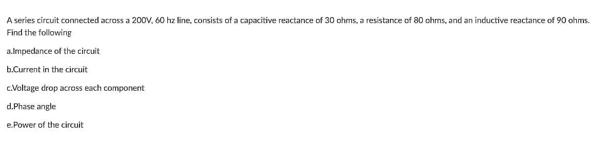 A series circuit connected across a 200V, 60 hz line, consists of a capacitive reactance of 30 ohms, a resistance of 80 ohms, and an inductive reactance of 90 ohms.
Find the following
a.Impedance of the circuit
b.Current in the circuit
c.Voltage drop across each component
d.Phase angle
e.Power of the circuit
