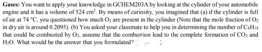 Gases: You want to apply your knowledge in GCHEM203A by looking at the cylinder of your automobile
engine and it has a volume of 524 cm'. By means of curiosity, you imagined that (a) if the cylinder is full
of air at 74 °C, you questioned how much O2 are present in the cylinder (Note that the mole fraction of O2
in dry air is around 0.2095). (b) You asked your classmate to help you in determining the number of C8H18
that could be combusted by O2, assume that the combustion lead to the complete formation of CO2 and
H20. What would be the answer that you
formulated?
