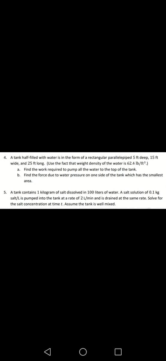 A tank half-filled with water is in the form of a rectangular parallelepiped 5 ft deep, 15 ft
wide, and 25 ft long. (Use the fact that weight density of the water is 62.4 lb/ft3.)
a. Find the work required to pump all the water to the top of the tank.
4.
b.
Find the force due to water pressure on one side of the tank which has the smallest
area.
5. A tank contains 1 kilogram of salt dissolved in 100 liters of water. A salt solution of 0.1 kg
salt/L is pumped into the tank at a rate of 2 L/min and is drained at the same rate. Solve for
the salt concentration at time t. Assume the tank is well mixed.
< O O
