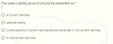 . The Lease Liability account should be presented as *
O all current liabilities.
O deferred credits.
O current portions in current liabilities and the remainder in non-current liabilities.
O all non-current liabilities.
