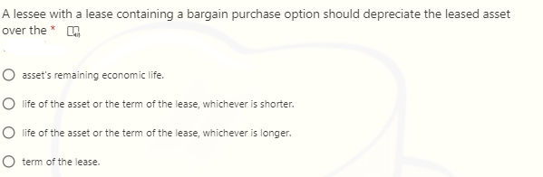 A lessee with a lease containing a bargain purchase option should depreciate the leased asset
over the * A
O asset's remaining economic life.
O life of the asset or the term of the lease, whichever is shorter.
O life of the asset or the term of the lease, whichever is longer.
O term of the lease.
