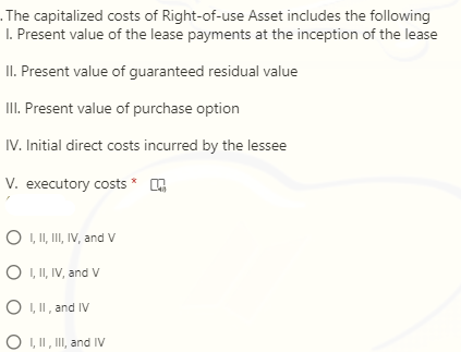 . The capitalized costs of Right-of-use Asset includes the following
I. Present value of the lease payments at the inception of the lease
II. Present value of guaranteed residual value
II. Present value of purchase option
IV. Initial direct costs incurred by the lessee
V. executory costs * .
O , I, II, IV, and V
O I, II, IV, and V
O I, II, and IV
O I, II, II, and IV
