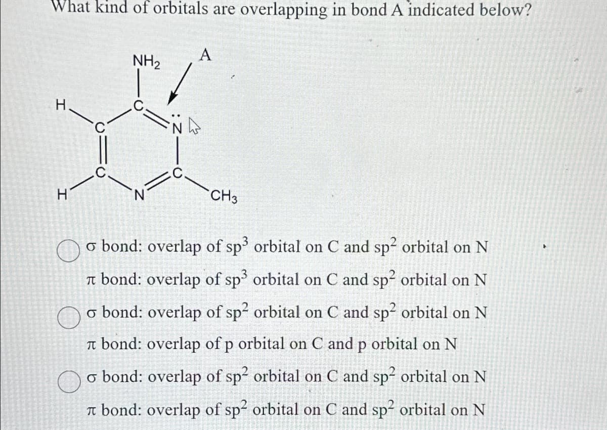 What kind of orbitals are overlapping in bond A indicated below?
A
NH₂
H
*
CH3
o bond: overlap of sp³ orbital on C and sp² orbital on N
bond: overlap of sp³ orbital on C and sp² orbital on N
o bond: overlap of sp² orbital on C and sp² orbital on N
bond: overlap of p orbital on C and p orbital on N
o bond: overlap of sp² orbital on C and sp² orbital on N
bond: overlap of sp² orbital on C and sp² orbital on N