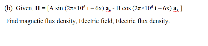 (b) Given, H = [A sin (2r×10° t – 6x) az - B cos (2r×106 t – 6x) ay ].
ww.
Find magnetic flux density, Electric field, Electric flux density.
