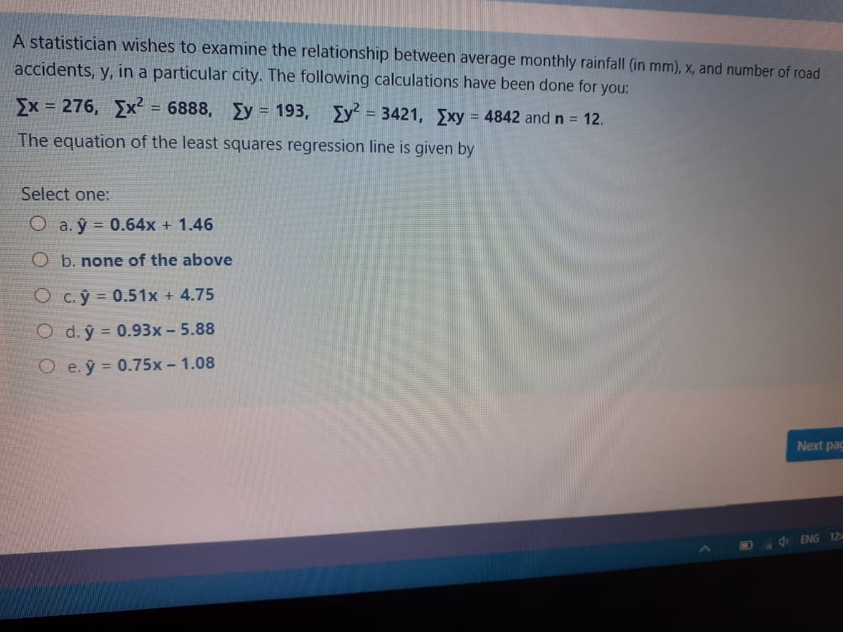 A statistician wishes to examine the relationship between average monthly rainfall (in mm), x, and number of road
accidents, y, in a particular city. The following calculations have been done for
you:
Ex = 276, Ex = 6888,
Ey = 193,
%3D
Ey = 3421, Exy = 4842 andn 12.
The equation of the least squares regression line is given by
Select one:
O a. ŷ = 0.64x + 1.46
O b. none of the above
O c.ý 0.51x + 4.75
O d. ý = 0.93x- 5.88
O e. ŷ = 0.75x - 1.08
Next pac
4 ENG 12m
