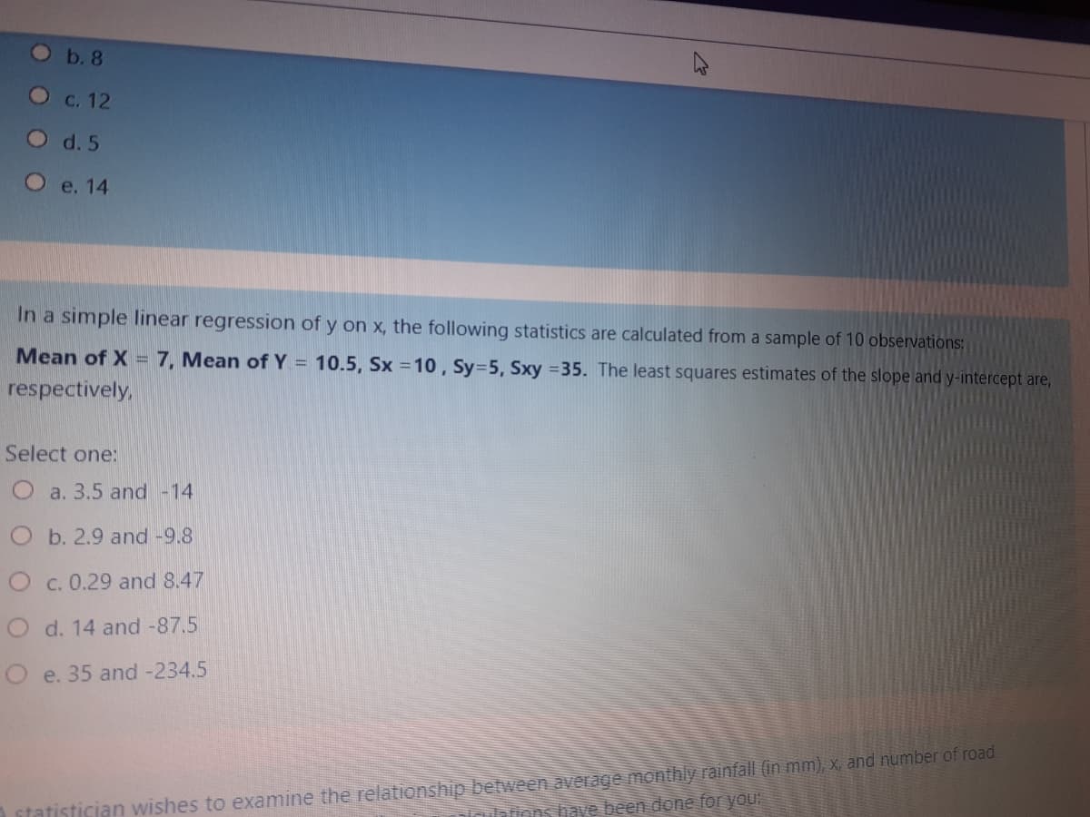 Ob.8
О с. 12
O d.5
О е. 14
In a simple linear regression of y on x, the following statistics are calculated from a sample of 10 observations:
Mean of X = 7, Mean of Y = 10.5, Sx =10 , Sy=5, Sxy =35. The least squares estimates of the slope and y-intercept are,
respectively,
Select one:
O a. 3.5 and -14
Ob. 2.9 and -9.8
O c. 0.29 and 8.47
O d. 14 and -87.5
O e. 35 and -234.5
statistician wishes to examine the relationship between average monthly rainfall (in mm), x, and number of road
ilations have been done for you
