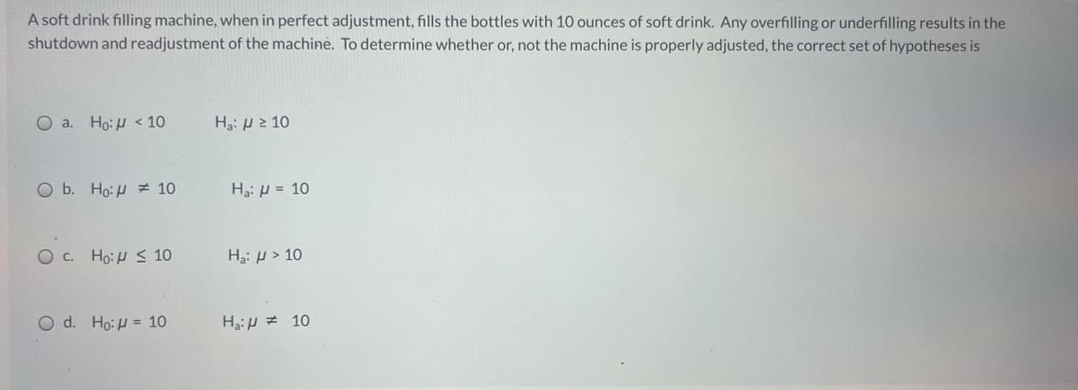 A soft drink filling machine, when in perfect adjustment, fills the bottles with 10 ounces of soft drink. Any overfilling or underfilling results in the
shutdown and readjustment of the machine. To determine whether or, not the machine is properly adjusted, the correct set of hypotheses is
O a.
Ho:H < 10
Ha: H 2 10
O b. Ho:H # 10
H3: H = 10
O c. Ho:H < 10
Ha: µ > 10
O d. Ho:H = 10
H3:H # 10
