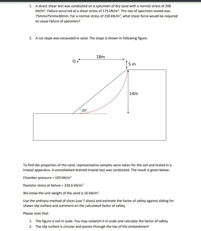 1. A direct shear test was conducted on a specimen of dry sand with a normal stress of 200
kN/m?. Failure occurred at a shear stress of 175 kN/m?. The size of specimen tested was
75mmx75mmx30mm. For a normal stress of 150 kN/m², what shear force would be required
to cause failure of specimen?
2. A cut slope was excavated in sand. The slope is shown in following figure.
18m
0.*
5 m
14m
30°
To find the properties of the sand, representative samples were taken for the soil and tested in a
triaxial apparatus. A consolidated drained triaxial test was conducted. The result is given below:
Chamber pressure = 103 kN/m?
Deviator stress at failure = 234.6 kN/m?
We know the unit weight of the sand is 16 kN/m³.
Use the ordinary method of slices (use 7 slices) and estimate the factor of safety against sliding for
shown slip surface and comment on the calculated factor of safety.
Please note that:
1. The figure is not in scale. You may resketch it in scale and calculate the factor of safety
2. The slip surface is circular and passes through the toe of the embankment
