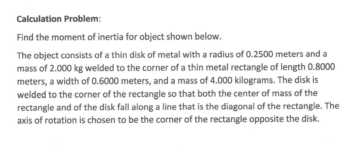 Calculation Problem:
Find the moment of inertia for object shown below.
The object consists of a thin disk of metal with a radius of 0.2500 meters and a
mass of 2.000 kg welded to the corner of a thin metal rectangle of length 0.8000
meters, a width of 0.6000 meters, and a mass of 4.000 kilograms. The disk is
welded to the corner of the rectangle so that both the center of mass of the
rectangle and of the disk fall along a line that is the diagonal of the rectangle. The
axis of rotation is chosen to be the corner of the rectangle opposite the disk.
