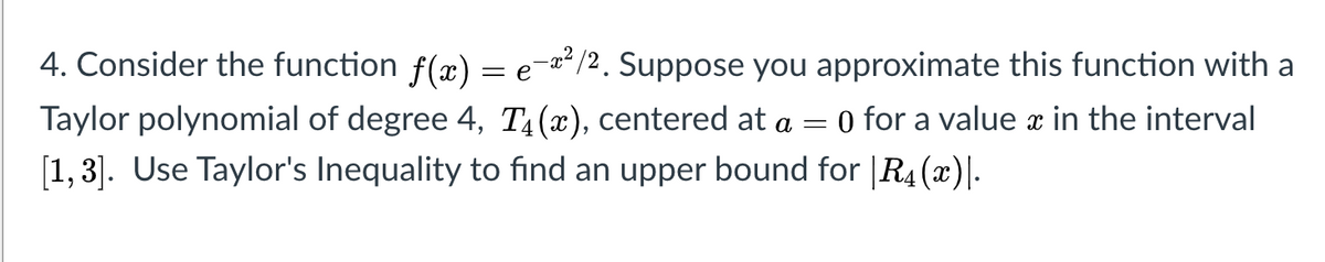 4. Consider the function f(x) = e=/2. Suppose you approximate this function with a
O for a value in the interval
Taylor polynomial of degree 4, T4(x), centered at a =
[1, 3]. Use Taylor's Inequality to find an upper bound for |R4 (x)|-
