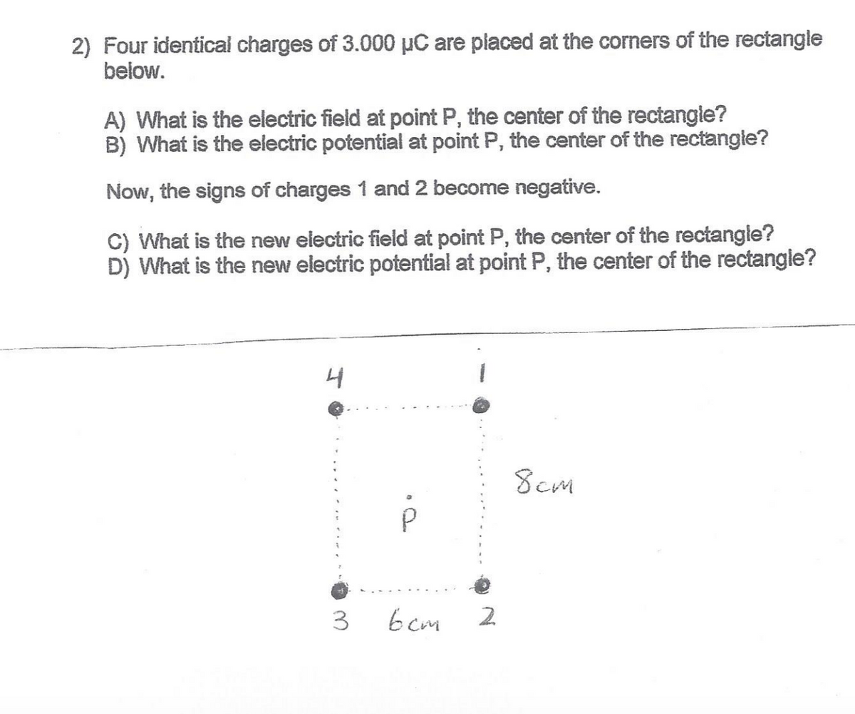 2) Four identical charges of 3.000 µC are placed at the corners of the rectangle
below.
A) What is the electric field at point P, the center of the rectangle?
B) What is the electric potential at point P, the center of the rectangle?
Now, the signs of charges 1 and 2 become negative.
C) What is the new electric field at point P, the center of the rectangle?
D) What is the new electric potential at point P, the center of the rectangle?
4
8cm
b cm
