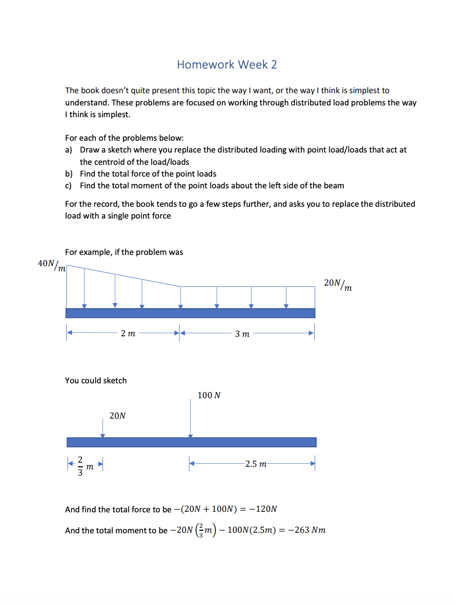 Homework Week 2
The book doesn't quite present this topic the way I want, or the way I think is simplest to
understand. These problems are focused on working through distributed load problems the way
I think is simplest.
For each of the problems below:
a) Draw a sketch where you replace the distributed loading with point load/loads that act at
the centroid of the load/loads
b) Find the total force of the point loads
c) Find the total moment of the point loads about the left side of the beam
For the record, the book tends to go a few steps further, and asks you to replace the distributed
load with a single point force
For example, if the problem was
40N/m
20N/m
2 т
3 т
You could sketch
100 N
20N
2.5 m
т
And find the total force to be -(20N + 100N) = -120N
And the total moment to be -20N (m) – 100N(2.5m) = -263 Nm
