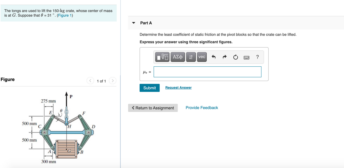 The tongs are used to lift the 150-kg crate, whose center of mass
is at G. Suppose that 0 = 31 °. (Figure 1)
Part A
Determine the least coefficient of static friction at the pivot blocks so that the crate can be lifted.
Express your answer using three significant figures.
ΑΣφ
vec
ls =
Figure
1 of 1
Submit
Request Answer
275 mm
< Return to Assignment
Provide Feedback
E
F
500 mm
D
500 mm
B
300 mm

