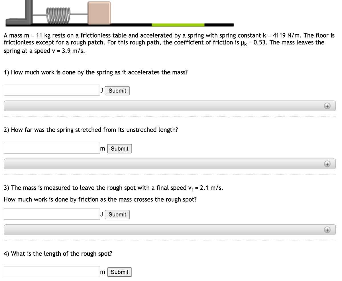 A mass m = 11 kg rests on a frictionless table and accelerated by a spring with spring constant k
frictionless except for a rough patch. For this rough path, the coefficient of friction is Hk = 0.53. The mass leaves the
spring at a speed v = 3.9 m/s.
4119 N/m. The floor is
1) How much work is done by the spring as it accelerates the mass?
J Submit
2) How far was the spring stretched from its unstreched length?
m Submit
3) The mass is measured to leave the rough spot with a final speed vf = 2.1 m/s.
How much work is done by friction as the mass crosses the rough spot?
J Submit
4) What is the length of the rough spot?
m Submit
