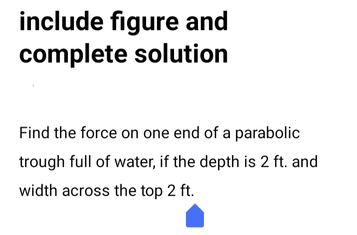 include figure and
complete solution
Find the force on one end of a parabolic
trough full of water, if the depth is 2 ft. and
width across the top 2 ft.
