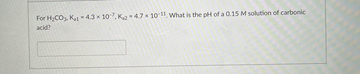 For H2CO3, Ka1 = 4.3 × 10-7, K2 = 4.7 × 10-11 What is the pH of a 0.15 M solution of carbonic
acid?
