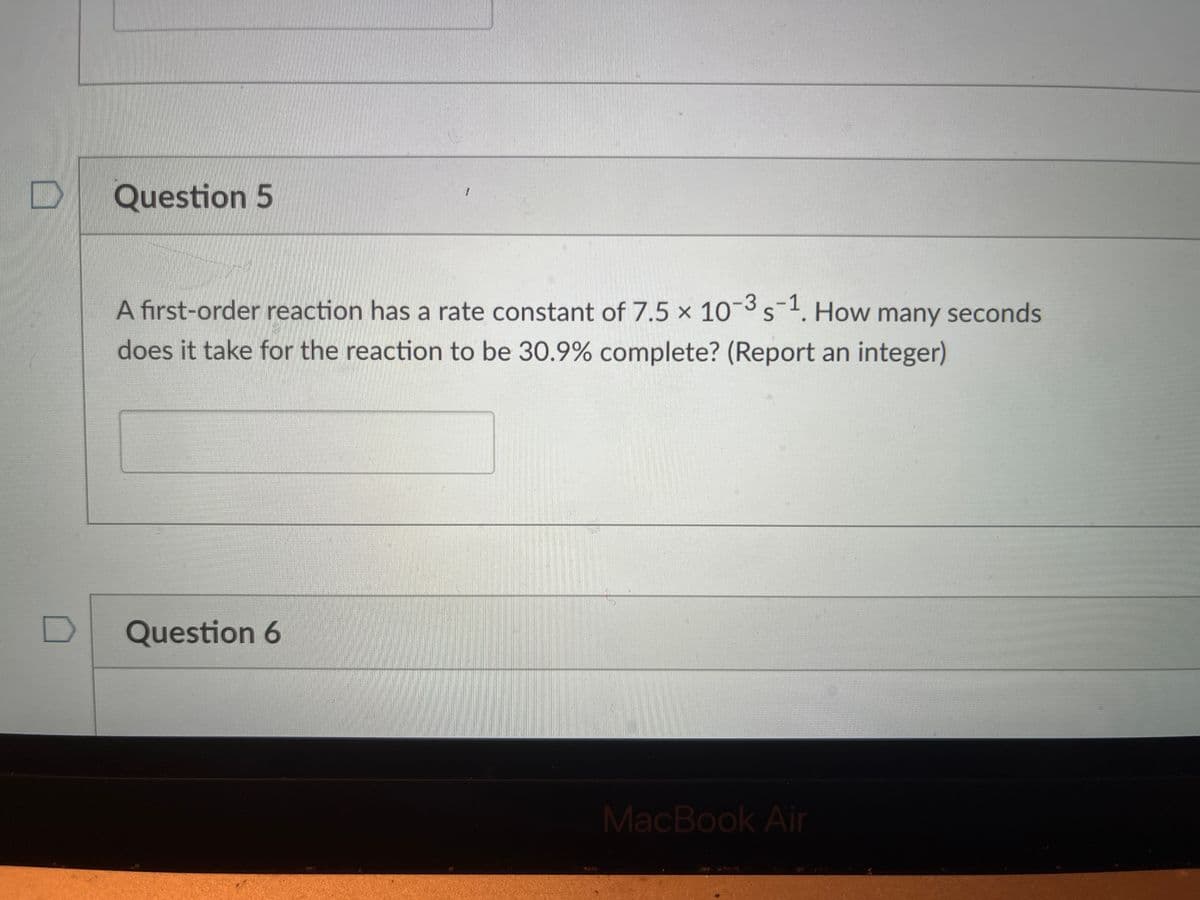 Question 5
A first-order reaction has a rate constant of 7.5 × 10¬3s. How many seconds
does it take for the reaction to be 30.9% complete? (Report an integer)
Question 6
MacBook Air
