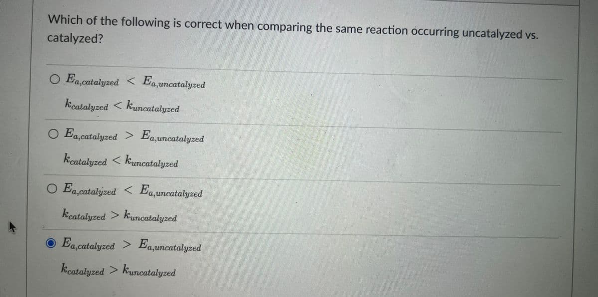 Which of the following is correct when comparing the same reaction occurring uncatalyzed vs.
catalyzed?
O Ea,catalyzed < Ea,uncatalyzed
kcatalyzed < kuncatalyzed
O Ea,catalyzed > Ea,uncatalyzed
kcatalyzed < kuncatalyzed
O Ea,catalyzed < Ea,uncatalyzed
kcatalyzed > kuncatalyzed
O Ea,catalyzed > Ea,uncatalyzed
kcatalyzed > kuncatalyzed
