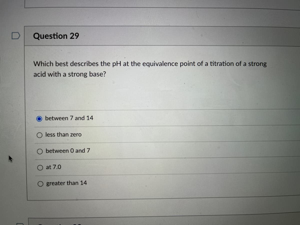 Question 29
Which best describes the pH at the equivalence point of a titration of a strong
acid with a strong base?
O between 7 and 14
less than zero
between 0 and 7
at 7.0
greater than 14
