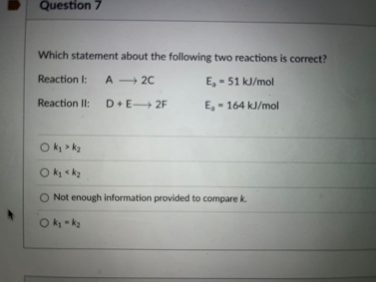 Question 7
Which statement about the following two reactions is correct?
Reaction I: A 2C
E, = 51 kJ/mol
Reaction II: D+E 2F
E, = 164 kJ/mol
Ok > k2
Ok < k2
O Not enough information provided to compare k.
Ok = k2
%3D
