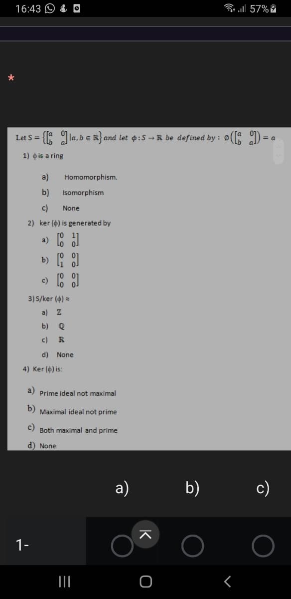 16:43 O & O
all 57%
Let S =
la, b e R} and let p:S → R be defined by : ø( ) =
1) o is a ring
a)
Homomorphism.
b)
Isomorphism
c)
None
2) ker (4) is generated by
a)
b) : 1
c) 8
3) S/ker (4) =
a)
b)
c)
R
d) None
4) Ker (4) is:
a) Prime ideal not maximal
b) Maximal ideal not prime
c) Both maximal and prime
d) None
а)
b)
c)
1-
II
K
