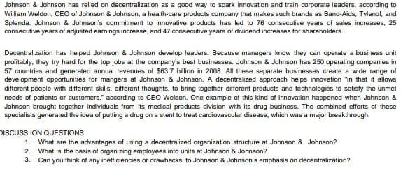 Johnson & Johnson has relied on decentralization as a good way to spark innovation and train corporate leaders, according to
William Weldon, CEO of Johnson & Johnson, a health-care products company that makes such brands as Band-Aids, Tylenol, and
Splenda. Johnson & Johnson's commitment to innovative products has led to 76 consecutive years of sales increases, 25
consecutive years of adjusted earnings increase, and 47 consecutive years of dividend increases for shareholders.
Decentralization has helped Johnson & Johnson develop leaders. Because managers know they can operate a business unit
profitably, they try hard for the top jobs at the company's best businesses. Johnson & Johnson has 250 operating companies in
57 countries and generated annual revenues of $63.7 billion in 2008. All these separate businesses create a wide range of
development opportunities for mangers at Johnson & Johnson. A decentralized approach helps innovation "in that it allows
different people with different skills, different thoughts, to bring together different products and technologies to satisfy the unmet
needs of patients or customers," according to CEo Weldon. One example of this kind of innovation happened when Johnson &
Johnson brought together individuals from its medical products division with its drug business. The combined efforts of these
specialists generated the idea of putting a drug on a stent to treat cardiovascular disease, which was a major breakthrough.
DISCUSS ION QUESTIONS
1. What are the advantages of using a decentralized organization structure at Johnson & Johnson?
2. What is the basis of organizing employees into units at Johnson & Johnson?
3. Can you think of any inefficiencies or drawbacks to Johnson & Johnson's emphasis on decentralization?
