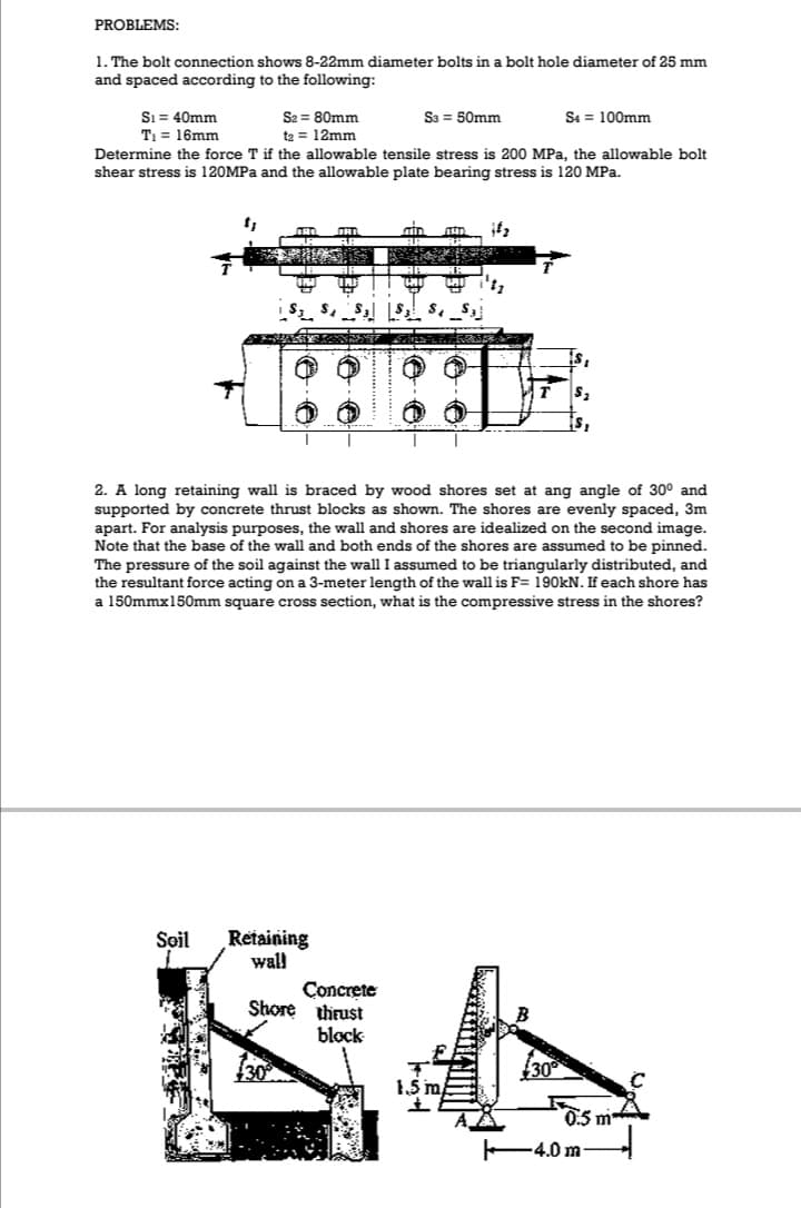 PROBLEMS:
1. The bolt connection shows 8-22mm diameter bolts in a bolt hole diameter of 25 mm
and spaced according to the following:
Sı = 40mm
T = 16mm
S2 = 80mm
S3 = 50mm
S4 = 100mm
te = 12mm
Determine the force T if the allowable tensile stress is 200 MPa, the allowable bolt
shear stress is 120MPa and the allowable plate bearing stress is 120 MPa.
2. A long retaining wall is braced by wood shores set at ang angle of 30° and
supported by concrete thrust blocks as shown. The shores are evenly spaced, 3m
apart. For analysis purposes, the wall and shores are idealized on the second image.
Note that the base of the wall and both ends of the shores are assumed to be pinned.
The pressure of the soil against the wall I assumed to be triangularly distributed, and
the resultant force acting on a 3-meter length of the wall is F= 190KN. If each shore has
a 150mmx150mm square cross section, what is the compressive stress in the shores?
Retaining
wall
Soil
Concrete
Shore thrust
block
30
30
1,5 m
0.5 m
F4.0 m
