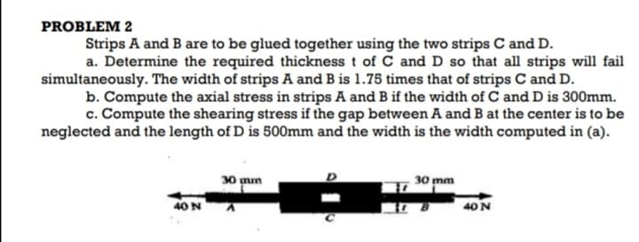 PROBLEM 2
Strips A and B are to be glued together using the two strips C and D.
a. Determine the required thickness t of C and D so that all strips will fail
simultaneously. The width of strips A and B is 1.75 times that of strips C and D.
b. Compute the axial stress in strips A and B if the width of C and D is 300mm.
c. Compute the shearing stress if the gap between A and B at the center is to be
neglected and the length of D is 500mm and the width is the width computed in (a).
30 mun
30 mm
40 N
40N
