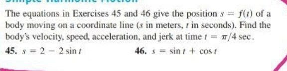 The equations in Exercises 45 and 46 give the position s f(t) of a
body moving on a coordinate line (s in meters, r in seconds). Find the
body's velocity, speed, acceleration, and jerk at time t 7/4 sec.
%3D
45. s = 2 - 2 sin t
46. s = sin t + cos t
