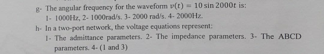 g- The angular frequency for the waveform v(t) = 10 sin 2000t is:
1- 1000HZ, 2- 1000rad/s. 3- 2000 rad/s. 4- 2000HZ.
h- In a two-port network, the voltage equations represent:
1- The admittance parameters. 2- The impedance parameters. 3- The ABCD
parameters. 4- (1 and 3)
