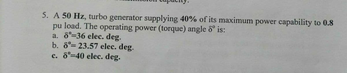 5. A 50 Hz, turbo generator supplying 40% of its maximum power capability to 0.8
pu load. The operating power (torque) angle 8° is:
a. 6°=36 elec. deg.
b. 8°= 23.57 elec. deg.
c. 8°-40 elec. deg.
