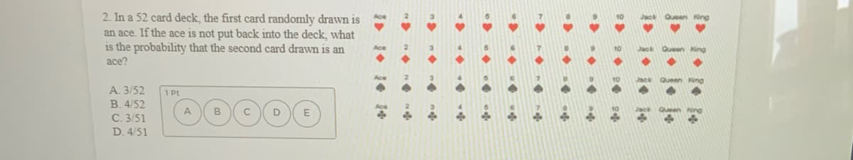 **Question:**

2. In a 52 card deck, the first card randomly drawn is an ace. If the ace is not put back into the deck, what is the probability that the second card drawn is an ace?

**Options:**

A. 3/52
B. 4/52
C. 3/51
D. 4/51

**Explanation:**

- The first card is an ace.
- This ace is not replaced back into the deck.
- The deck now contains 51 cards instead of 52.
- There are originally 4 aces in a 52-card deck. After drawing one ace, 3 aces remain in the deck of 51 cards.

Therefore, the probability that the second card drawn is an ace is:

\[ \frac{3}{51} \]

So the correct answer is **C. 3/51**.