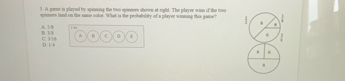 3. A game is played by spinning the two spinners shown at right. The player wins if the two
spinners land on the same color. What is the probability of a player winning this game?
B.
R
A. 5/8
В. 3/8
С. 3/16
1 Pt
D. 1/4
