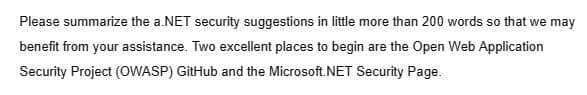 Please summarize the a.NET security suggestions in little more than 200 words so that we may
benefit from your assistance. Two excellent places to begin are the Open Web Application
Security Project (OWASP) GitHub and the Microsoft.NET Security Page.