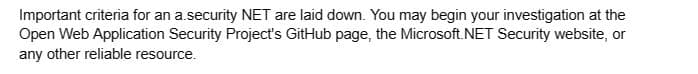 Important criteria for an a.security NET are laid down. You may begin your investigation at the
Open Web Application Security Project's GitHub page, the Microsoft.NET Security website, or
any other reliable resource.