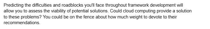 Predicting the difficulties and roadblocks you'll face throughout framework development will
allow you to assess the viability of potential solutions. Could cloud computing provide a solution
to these problems? You could be on the fence about how much weight to devote to their
recommendations.