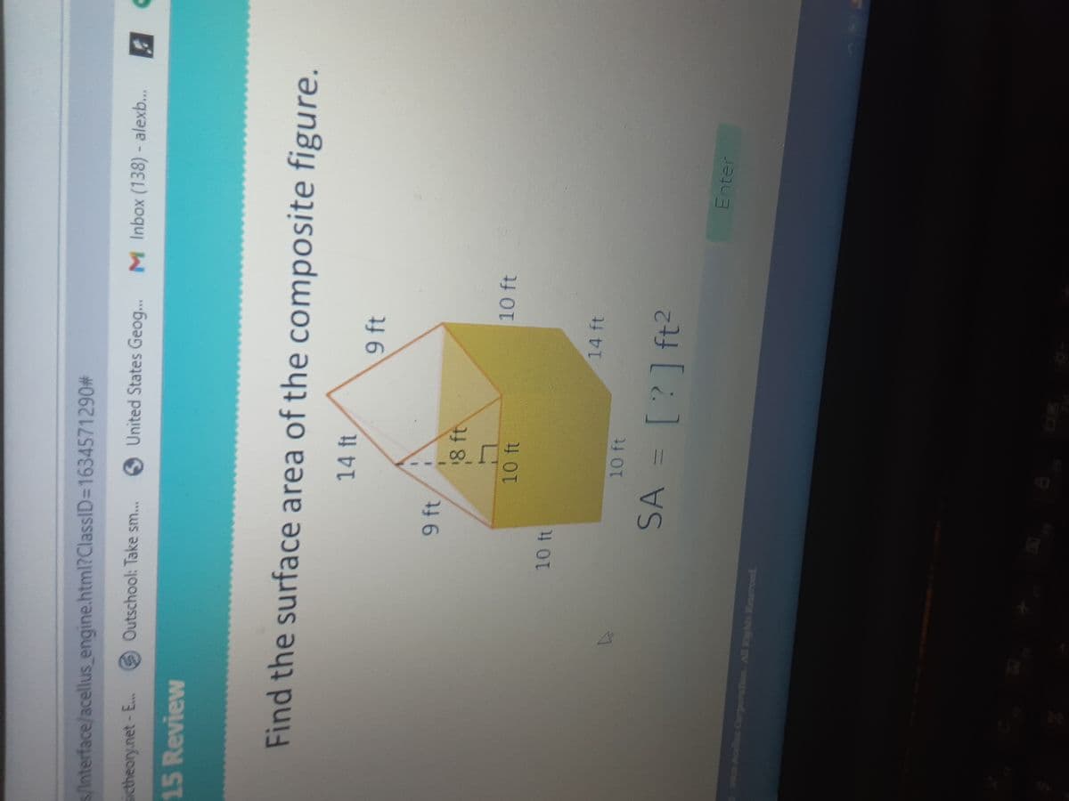 s/Interface/acellus engine.html?ClassID=1634571290#
Outschool: Take sm...
S United States Geog... M Inbox (138)- alexb...
sictheory.net-E..
15 Review
Find the surface area of the composite figure.
14 ft
9 ft
8 ft
10 ft
14 ft
SA = [?]ft?
Enter
HOs Acells Cerporation. Al Rights Reseroed.
