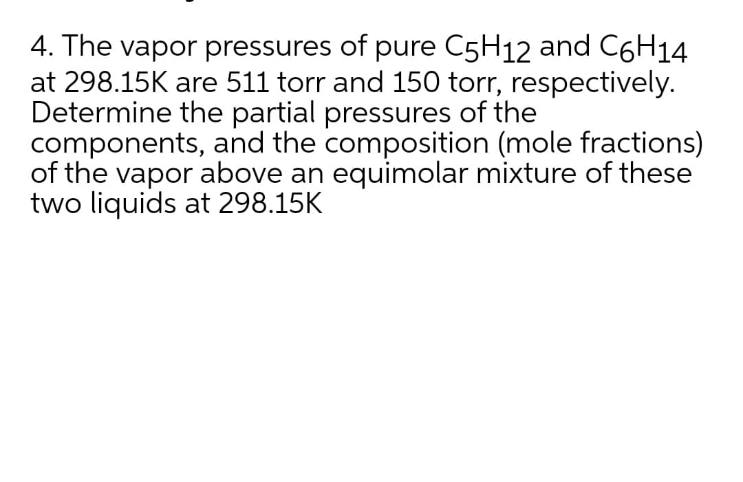 4. The vapor pressures of pure C5H12 and C6H14
at 298.15K are 511 torr and 150 torr, respectively.
Determine the partial pressures of the
components, and the composition (mole fractions)
of the vapor above an equimolar mixture of these
two liquids at 298.15K
