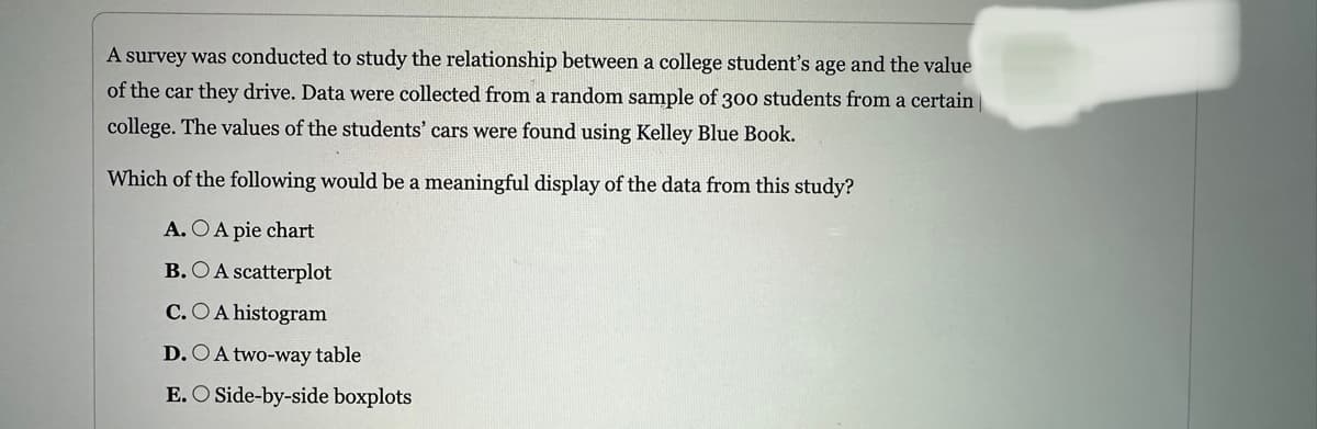 A survey was conducted to study the relationship between a college student's age and the value
of the car they drive. Data were collected from a random sample of 300 students from a certain
college. The values of the students' cars were found using Kelley Blue Book.
Which of the following would be a meaningful display of the data from this study?
A. O A pie chart
B. OA scatterplot
C.O A histogram
D. A two-way table
E. O Side-by-side boxplots