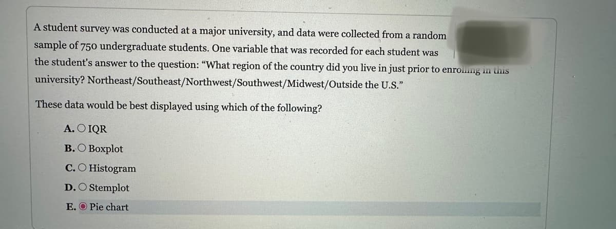 A student survey was conducted at a major university, and data were collected from a random
sample of 750 undergraduate students. One variable that was recorded for each student was
the student's answer to the question: "What region of the country did you live in just prior to enrolling in this
Northeast/Southeast/Northwest/Southwest/Midwest/Outside the U.S."
university?
These data would be best displayed using which of the following?
A. O IQR
B.O Boxplot
C.O Histogram
D. Stemplot
E. O Pie chart