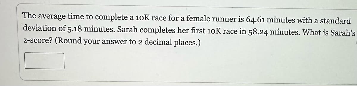 The average time to complete a 10K race for a female runner is 64.61 minutes with a standard
deviation of 5.18 minutes. Sarah completes her first 10K race in 58.24 minutes. What is Sarah's
z-score? (Round your answer to 2 decimal places.)