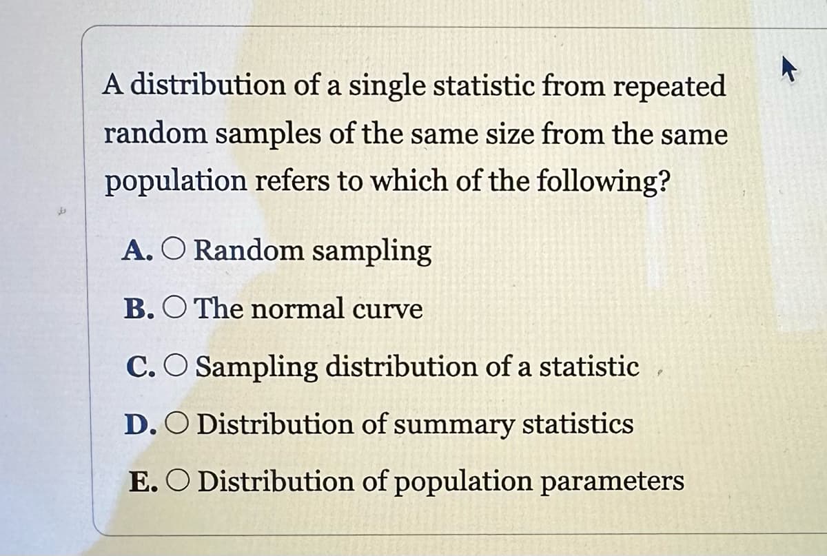 A distribution of a single statistic from repeated
random samples of the same size from the same
population refers to which of the following?
A. O Random sampling
B.O The normal curve
C. O Sampling distribution of a statistic
D. O Distribution of summary statistics
E. O Distribution of population parameters