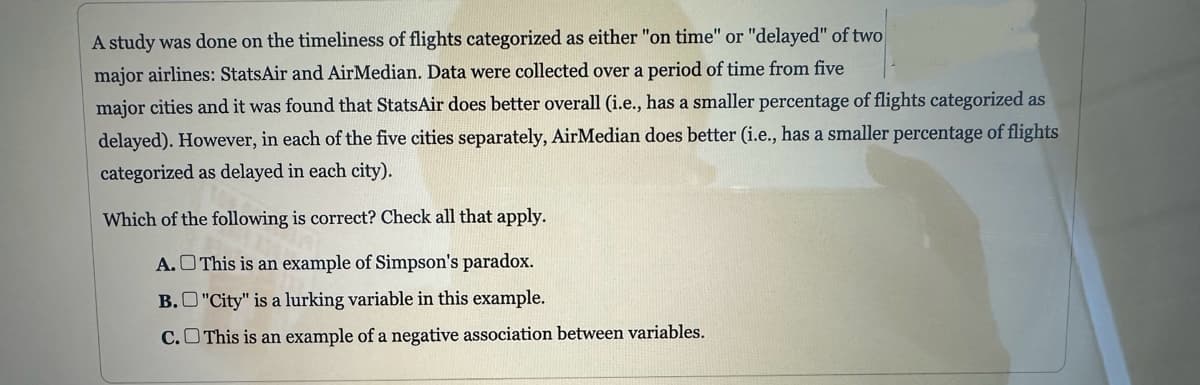 A study was done on the timeliness of flights categorized as either "on time" or "delayed" of two
major airlines: StatsAir and AirMedian. Data were collected over a period of time from five
major cities and it was found that StatsAir does better overall (i.e., has a smaller percentage of flights categorized as
delayed). However, in each of the five cities separately, AirMedian does better (i.e., has a smaller percentage of flights
categorized as delayed in each city).
Which of the following is correct? Check all that apply.
A.
This is an example of Simpson's paradox.
B.
"City" is a lurking variable in this example.
This is an example of a negative association between variables.
C.