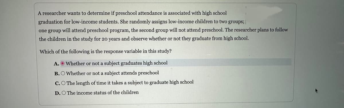 A researcher wants to determine if preschool attendance is associated with high school
graduation for low-income students. She randomly assigns low-income children to two groups;
one group will attend preschool program, the second group will not attend preschool. The researcher plans to follow
the children in the study for 20 years and observe whether or not they graduate from high school.
Which of the following is the response variable in this study?
A. Whether or not a subject graduates high school
B. O Whether or not a subject attends preschool
C.O The length of time it takes a subject to graduate high school
D. O The income status of the children