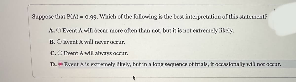 Suppose that P(A) = 0.99. Which of the following is the best interpretation of this statement?
A. O Event A will occur more often than not, but it is not extremely likely.
B. O Event A will never occur.
C.O Event A will always occur.
D. O Event A is extremely likely, but in a long sequence of trials, it occasionally will not occur.