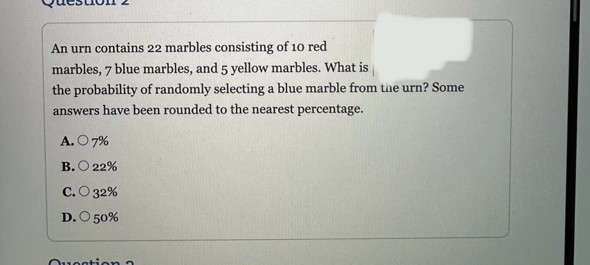 An urn contains 22 marbles consisting of 10 red
marbles, 7 blue marbles, and 5 yellow marbles. What is
the probability of randomly selecting a blue marble from the urn? Some
answers have been rounded to the nearest percentage.
A. O 7%
B.22%
C.O 32%
D. O 50%
Question a