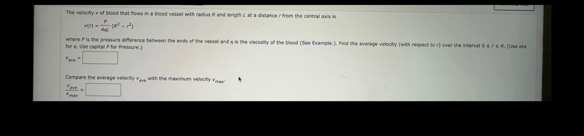 The velocity v of blood that flows in a blood vessel with radius R and length L at a distance r from the central axis is
-4 (R²-2)
4nl
v(r) =
where P is the pressure difference between the ends of the vessel and is the viscosity of the blood (See Example.). Find the average velocity (with respect to r) over the interval 0 srs R. (Use eta
for . Use capital P for Pressure.)
Vave
Compare the average velocity Vave with the maximum velocity Vmax"
Vave=
Vmax