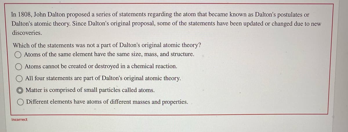 In 1808, John Dalton proposed a series of statements regarding the atom that became known as Dalton's postulates or
Dalton's atomic theory. Since Dalton's original proposal, some of the statements have been updated or changed due to new
discoveries.
Which of the statements was not a' part of Dalton's original atomic theory?
Atoms of the same element have the same size, mass, and structure.
Atoms cannot be created or destroyed in a chemical reaction.
All four statements are part of Dalton's original atomic theory.
Matter is comprised of small particles called atoms.
Different elements have atoms of different masses and properties.
Incorrect
